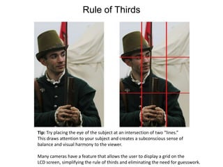 Rule of ThirdsTip: Try placing the eye of the subject at an intersection of two “lines.”This draws attention to your subject and creates a subconscious sense ofbalance and visual harmony to the viewer.Many cameras have a feature that allows the user to display a grid on the LCD screen, simplifying the rule of thirds and eliminating the need for guesswork.