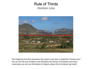 Rule of ThirdsHorizon LineThe imaginary line that represents the viewer's eye level is called the “horizon line.”You can see the top of objects that fall below the horizon line (below eye level); conversely, you can see the bottom of objects above this line (above eye level).