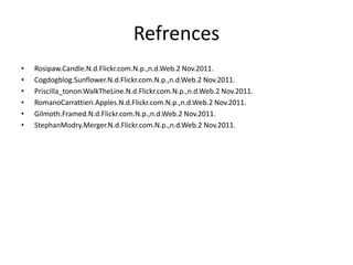 Refrences
• Rosipaw.Candle.N.d.Flickr.com.N.p.,n.d.Web.2 Nov.2011.
• Cogdogblog.Sunflower.N.d.Flickr.com.N.p.,n.d.Web.2 Nov.2011.
• Priscilla_tonon.WalkTheLine.N.d.Flickr.com.N.p.,n.d.Web.2 Nov.2011.
• RomanoCarrattieri.Apples.N.d.Flickr.com.N.p.,n.d.Web.2 Nov.2011.
• Gilmoth.Framed.N.d.Flickr.com.N.p.,n.d.Web.2 Nov.2011.
• StephanModry.Merger.N.d.Flickr.com.N.p.,n.d.Web.2 Nov.2011.
