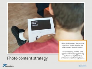 Photo content strategy 
! 
Hello I’m @chudders and I’m on a 
mission to try and improve the 
effectiveness of online photos. 
! 
I was wondering whether if we 
applied content strategy thinking 
to photos we might end up 
with some more effective photos…. 
@chudders 
 