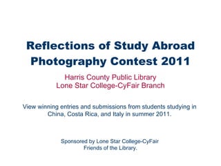 Reflections of Study Abroad Photography Contest 2011 Harris County Public Library Lone Star College-CyFair Branch View winning entries and submissions from students studying in China, Costa Rica, and Italy in summer 2011. Sponsored by Lone Star College-CyFair  Friends of the Library. 