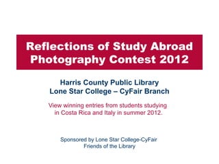 Reflections of Study Abroad
 Photography Contest 2012
     Harris County Public Library
   Lone Star College – CyFair Branch
   View winning entries from students studying
     in Costa Rica and Italy in summer 2012.



       Sponsored by Lone Star College-CyFair
               Friends of the Library
 