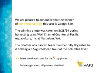 We are pleased to announce that the winner 
of our Photo Contest this year is George Slim. 
The winning photo was taken on 8/28/14 during 
harvesting using VAKI Channel Counter at Pacific 
Aquaculture, Inc at Nespelem, WA. 
The photo is of a harvest team member Billy Drywater, he 
is holding a 3.5kg steelhead trout at the Columbia River. 
Below are the pictures for the 5 top places. 
Following (almost) all photos submitted. 
Δ 
 