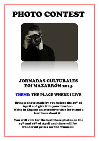 PHOTO CONTEST




   JORNADAS CULTURALES
     EOI MAZARRÓN 2013
 THEME: THE PLACE WHERE I LIVE

Bring a photo made by you before the 16th of
      April and give it to your teacher.
Write in English an attractive title for it and a
             few lines about it.

You will vote for the best three photos on the
  17th and 18th of April and there will be
    wonderful prizes for the winners!
 