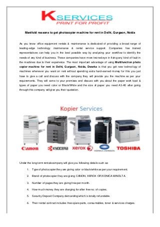 Manifold reasons to get photocopier machine for rent in Delhi, Gurgaon, Noida
As you know office equipment rentals & maintenance is dedicated of providing a broad range of
leading-edge technology maintenance & rental service support. Companies has trained
representatives can help you in the best possible way by analysing your workflow to identify the
needs of any kind of business. These companies have more trained eye in fixing any kind of fault in
the machines due to their experience. The most important advantage of using Multifunction photo
copier machine for rent in Delhi, Gurgaon, Noida, Dwarka is that you get new technology of
machines whenever you want on rent without spending extra hard-earned money for this you just
have to give a call and discuss with the company they will provide you the machine as per your
requirements. They will come to your premises and discuss with you about the paper work load &
types of paper you need color or Black/White and the size of paper you need A3-A5 after going
through this company will give you their quotation.
Under the long term rentalscompany will give you following details such as:
1. Type of photocopier they are giving color or black/white as per your requirement.
2. Brand of photocopier they are giving CANON, XEROX OR KONICA MINOLTA.
3. Number of pages they are giving free per month.
4. How much money they are charging for after free no. of copies.
5. Security Deposit Company demanding which is totally refundable.
6. Their rental contract includes free spare parts, consumables, toner & services charges.
 