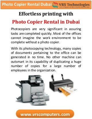Photo Copier Rental Dubai
www.vrscomputers.com
Effortless printing with
Photo Copier Rental in Dubai
Photocopiers are very significant in assuring
tasks are completed quickly. Most of the offices
cannot imagine the work environment to be
complete without a photo copier.
With its photocopying technology, many copies
of documents pertaining to the office can be
generated in no time. No other machine can
outsmart in its capability of duplicating a huge
number of copies for a large number of
employees in the organization.
 