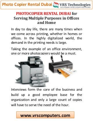 Photo Copier Rental Dubai
www.vrscomputers.com
PHOTOCOPIER RENTAL DUBAI for
Serving Multiple Purposes in Offices
and Home
In day to day life, there are many times when
we come across printing, whether in homes or
offices. In the highly digitalized world, the
demand in the printing needs is large.
Taking the example of an office environment,
one or more photocopiers would be a must.
Interviews form the core of the business and
build up a good employee base for the
organization and only a large count of copies
will have to serve the need of the hour.
 