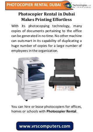 PHOTOCOPIER RENTAL DUBAI
www.vrscomputers.com
Photocopier Rental in Dubai
Makes Printing Effortless
With its photocopying technology, many
copies of documents pertaining to the office
can be generated in no time. No other machine
can outsmart in its capability of duplicating a
huge number of copies for a large number of
employees in the organization.
You can hire or lease photocopiers for offices,
homes or schools with Photocopier Rental.
 