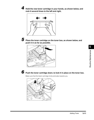 4   Hold the new toner cartridge in your hands, as shown below, and
    rock it several times to the left and right.




5   Place the toner cartridge on the toner box, as shown below, and
    push it in as far as possible.

                                                                                           5




                                                                                           Routine Maintenance
6   Push the toner cartridge down, to lock it in place on the toner box.
    Make sure that the black cartridge knob protrudes towards you.




                                                                     Adding Toner   5-11
 
