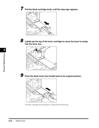 7     Pull the black cartridge knob, until the stop sign appears.




                                  8     Lightly tap the top of the toner cartridge to cause the toner to empty
                                        into the toner box.


  5
Routine Maintenance




                                  9     Push the black toner box handle back to its original position.




                                        The toner cartridge will be pushed in, along with the toner box.




                      5-12   Adding Toner
 