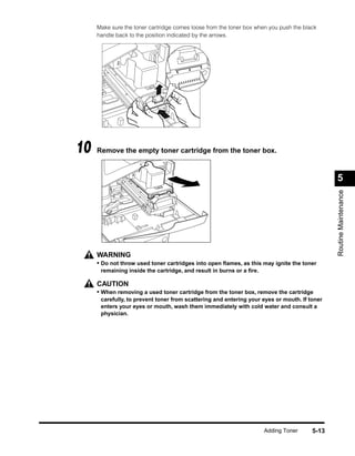 Make sure the toner cartridge comes loose from the toner box when you push the black
     handle back to the position indicated by the arrows.




10   Remove the empty toner cartridge from the toner box.



                                                                                              5




                                                                                              Routine Maintenance
     WARNING
     • Do not throw used toner cartridges into open ﬂames, as this may ignite the toner
      remaining inside the cartridge, and result in burns or a ﬁre.

     CAUTION
     • When removing a used toner cartridge from the toner box, remove the cartridge
      carefully, to prevent toner from scattering and entering your eyes or mouth. If toner
      enters your eyes or mouth, wash them immediately with cold water and consult a
      physician.




                                                                      Adding Toner     5-13
 