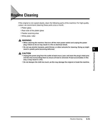 Routine Cleaning
    If the original is not copied clearly, clean the following parts of the machine. For high-quality
    output, we recommend cleaning these parts once a month.
       • Platen glass
       • Rear side of the platen glass
       • Feeder scanning area
       • White plate, roller

        WARNING
        • When cleaning the machine, ﬁrst turn off the main power switch and unplug the power
          plug. Failure to do so may result in a ﬁre or electrical shock.
        • Do not use alcohol, benzene, paint thinner, or other solvents for cleaning. Doing so might
          result in plastic parts becoming deformed.                                                    5




                                                                                                        Routine Maintenance
        CAUTION
        • Unplug the power plug from the outlet at least once a year, and clean the plug’s metal pins
          and the area surrounding them to ensure all dust is removed. If dust accumulates in this
          area, it may result in a ﬁre.
        • Do not dampen the cloth too much, as this may damage the original or break the machine.




                                                                            Routine Cleaning     5-15
 