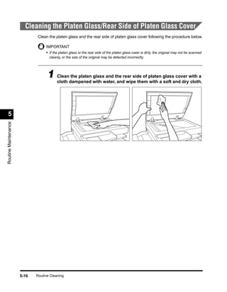 Cleaning the Platen Glass/Rear Side of Platen Glass Cover
                              Clean the platen glass and the rear side of platen glass cover following the procedure below.

                                  IMPORTANT
                                  • If the platen glass or the rear side of the platen glass cover is dirty, the original may not be scanned
                                    cleanly, or the size of the original may be detected incorrectly.




                                   1 Cleandampened with water,the rear side of platena glassand drywith a
                                     cloth
                                           the platen glass and
                                                                and wipe them with soft
                                                                                             cover
                                                                                                   cloth.




  5
Routine Maintenance




                      5-16   Routine Cleaning
 