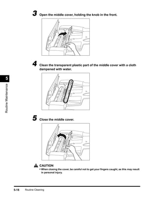 3      Open the middle cover, holding the knob in the front.




                                  4      Clean the transparent plastic part of the middle cover with a cloth
                                         dampened with water.


  5
Routine Maintenance




                                  5      Close the middle cover.




                                         CAUTION
                                         • When closing the cover, be careful not to get your ﬁngers caught, as this may result
                                          in personal injury.




                      5-18   Routine Cleaning
 