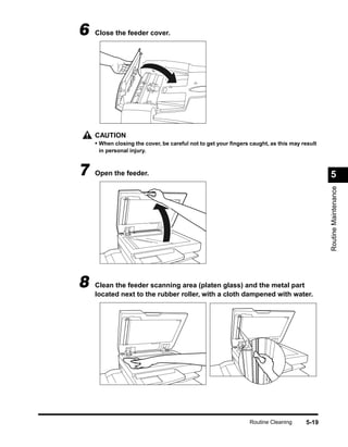6   Close the feeder cover.




    CAUTION
    • When closing the cover, be careful not to get your ﬁngers caught, as this may result
     in personal injury.



7   Open the feeder.                                                                         5




                                                                                             Routine Maintenance
8   Clean the feeder scanning area (platen glass) and the metal part
    located next to the rubber roller, with a cloth dampened with water.




                                                                Routine Cleaning     5-19
 