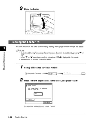 9      Close the feeder.




                        Cleaning the Feeder 2
                              You can also clean the roller by repeatedly feeding blank paper sheets through the feeder.
  5
                                  NOTE
Routine Maintenance




                                  • “Adjustment/Cleaning” is made up of several screens. Select the desired item by pressing “ ▼” or
                                    “▲.”
                                  • When “ ▼” or “▲” shoud be pressed, the indications           is displayed in this manual.
                                  • It takes about 20 seconds to clean the feeder.



                                   1 Call up the desired screen as follows:
                                                (Additional Functions)



                                  2      Place 10 blank paper sheets in the feeder, and press “Start.”




                                         To cancel the feeder cleaning, press “Cancel.”




                      5-20   Routine Cleaning
 