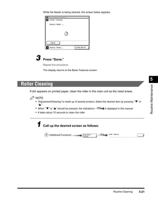 While the feeder is being cleaned, the screen below appears.




         3     Press “Done.”
               Repeat this procedure.

               The display returns to the Basic Features screen.


                                                                                                              5
Roller Cleaning




                                                                                                              Routine Maintenance
    If dirt appears on printed paper, clean the roller in the main unit as the need arises.

        NOTE
        • “Adjustment/Cleaning” is made up of several screens. Select the desired item by pressing “ ▼” or
          “▲.”
        • When “ ▼” or “▲” should be pressed, the indications           is displayed in this manual.
        • It takes about 15 seconds to clean the roller.



         1 Call up the desired screen as follows:
                    (Additional Functions)




                                                                                Routine Cleaning       5-21
 