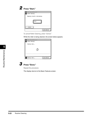 2      Press “Start.”




                                         To cancel Roller Cleaning, press “Cancel.”

                                         While the roller is being cleaned, the screen below appears.




  5
Routine Maintenance




                                  3      Press “Done.”
                                         Repeat this procedure.

                                         The display returns to the Basic Features screen.




                      5-22   Routine Cleaning
 