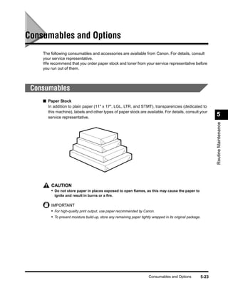 Consumables and Options
    The following consumables and accessories are available from Canon. For details, consult
    your service representative.
    We recommend that you order paper stock and toner from your service representative before
    you run out of them.




 Consumables
    ■ Paper Stock
      In addition to plain paper (11" x 17", LGL, LTR, and STMT), transparencies (dedicated to
      this machine), labels and other types of paper stock are available. For details, consult your
      service representative.
                                                                                                                    5




                                                                                                                    Routine Maintenance
        CAUTION
        • Do not store paper in places exposed to open ﬂames, as this may cause the paper to
          ignite and result in burns or a ﬁre.

        IMPORTANT
        • For high-quality print output, use paper recommended by Canon.
        • To prevent moisture build-up, store any remaining paper tightly wrapped in its original package.




                                                                       Consumables and Options               5-23
 