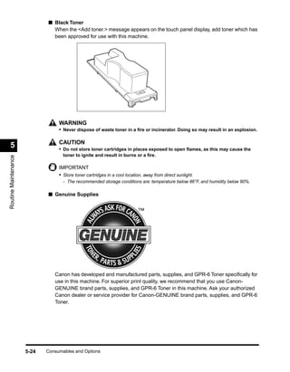 ■ Black Toner
                               When the <Add toner.> message appears on the touch panel display, add toner which has
                               been approved for use with this machine.




                                  WARNING
                                  • Never dispose of waste toner in a ﬁre or incinerator. Doing so may result in an explosion.

                                  CAUTION
  5                               • Do not store toner cartridges in places exposed to open ﬂames, as this may cause the
                                    toner to ignite and result in burns or a ﬁre.
Routine Maintenance




                                  IMPORTANT
                                  • Store toner cartridges in a cool location, away from direct sunlight.
                                    - The recommended storage conditions are: temperature below 86°F, and humidity below 80%.

                             ■ Genuine Supplies




                                Canon has developed and manufactured parts, supplies, and GPR-6 Toner speciﬁcally for
                                use in this machine. For superior print quality, we recommend that you use Canon-
                                GENUINE brand parts, supplies, and GPR-6 Toner in this machine. Ask your authorized
                                Canon dealer or service provider for Canon-GENUINE brand parts, supplies, and GPR-6
                                Toner.




                      5-24   Consumables and Options
 