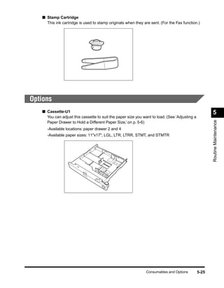■ Stamp Cartridge
     This ink cartridge is used to stamp originals when they are sent. (For the Fax function.)




Options
   ■ Cassette-U1                                                                                      5
     You can adjust this cassette to suit the paper size you want to load. (See ‘Adjusting a




                                                                                                      Routine Maintenance
     Paper Drawer to Hold a Different Paper Size,’ on p. 5-6)
     -Available locations: paper drawer 2 and 4
     -Available paper sizes: 11"x17", LGL, LTR, LTRR, STMT, and STMTR




                                                               Consumables and Options         5-25
 