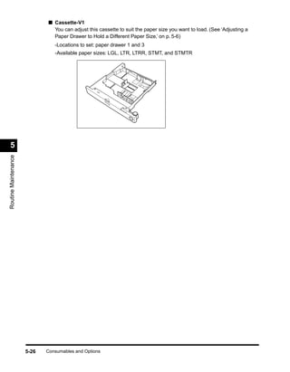 ■ Cassette-V1
                               You can adjust this cassette to suit the paper size you want to load. (See ‘Adjusting a
                               Paper Drawer to Hold a Different Paper Size,’ on p. 5-6)
                                -Locations to set: paper drawer 1 and 3
                                -Available paper sizes: LGL, LTR, LTRR, STMT, and STMTR




  5
Routine Maintenance




                      5-26   Consumables and Options
 