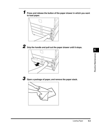 1 Press and release the button of the paper drawer in which you want
  to load paper.




2   Grip the handle and pull out the paper drawer until it stops.
                                                                            5




                                                                            Routine Maintenance
3   Open a package of paper, and remove the paper stack.




                                                      Loading Paper   5-3
 