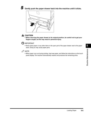 5   Gently push the paper drawer back into the machine until it clicks.




    CAUTION
    • When returning the paper drawer to its original position, be careful not to get your
     ﬁngers caught, as this may result in personal injury.

    IMPORTANT
    • Never place paper or any other items in the open part of the paper drawer next to the paper     5
     stack. Doing so may cause paper jams.




                                                                                                      Routine Maintenance
    NOTE
    • When paper runs out during printing, load new paper, and follow the instructions on the touch
     panel display. The machine automatically restarts and produces the remaining prints.




                                                                         Loading Paper         5-5
 