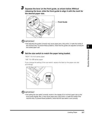 3   Squeeze the lever on the front guide, as shown below. Without
    releasing the lever, slide the front guide to align it with the mark for
    the desired paper size.



                                                            Front Guide




    IMPORTANT
    • Not adjusting the guides correctly may cause paper jams, dirty prints, or make the inside of
     the machine dirty. To prevent these problems, check that the guides are adjusted correctly for
     the loaded paper size.                                                                               5




                                                                                                          Routine Maintenance
4   Set the size switch to match the paper being loaded.
    “INCH”: For Inch series paper

    “A/B”: For A/B series paper

    If you change the setting of the size switch, replace the label on the paper size dial,
    accordingly.




                                        A/B   INCH




    IMPORTANT
    • Not setting the size switch correctly, results in the display of an incorrect paper size on the
     touch panel display. Also, it may cause paper jams, dirty prints, or make the inside of the
     machine dirty. To prevent these problems, check that the size switch is set correctly.




                                                                            Loading Paper           5-7
 
