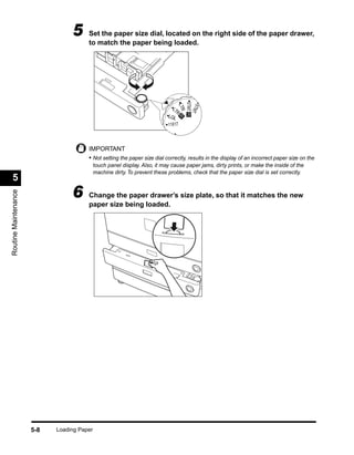 5     Set the paper size dial, located on the right side of the paper drawer,
                                       to match the paper being loaded.




                                                                                   STMT R
                                                                                    STM
                                                                                    LTR
                                                                              LT
                                                                                R




                                                                                       T
                                                                            LGL R
                                                                            11X17

                                                                              U4

                                       IMPORTANT
                                       • Not setting the paper size dial correctly, results in the display of an incorrect paper size on the
                                            touch panel display. Also, it may cause paper jams, dirty prints, or make the inside of the
                                            machine dirty. To prevent these problems, check that the paper size dial is set correctly.
  5
                                 6
Routine Maintenance




                                       Change the paper drawer’s size plate, so that it matches the new
                                       paper size being loaded.




                      5-8   Loading Paper
 