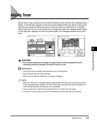 Adding Toner
    When there is only a small amount of toner remaining in the machine, the message shown
    below, on the left side, appears on the touch panel display. Prints can still be made, but at
    this time you should purchase new toner so that you have it on hand when it is needed.
    When the toner has run out and prints can no longer be made, the message shown below,
    on the right side, appears on the touch panel display. The message explains how to add
    toner.




                                                                                                                5




                                                                                                                Routine Maintenance
        CAUTION
        • Do not throw used toner cartridges into open ﬂames, as this may ignite the toner
          remaining inside the cartridge, and result in burns or a ﬁre.

        IMPORTANT
        • Use only the toner cartridge recommended for use on this machine.
        • Never add more than one toner cartridge.
        • Add toner soon after the <Add toner.> message is displayed.

        NOTE
        • When the <Add toner.> message appears, approximately 300 prints can still be made (LTR-size
          Canon Standard Chart). However, since this number may vary depending upon the original, it is
          recommended that toner be added as soon as possible.
        • You can check how to add toner by pressing “Previous” or “Next” from the screen.
        • If the toner runs out during a print job, the remaining prints are made after you add toner.




                                                                                       Adding Toner       5-9
 