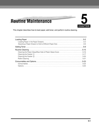 Routine Maintenance                                                                                                                            5
                                                                                                                                           CHAPTER

 This chapter describes how to load paper, add toner, and perform routine cleaning.




   Loading Paper . . . . . . . . . . . . . . . . . . . . . . . . . . . . . . . . . . . . . . . . . . . . . . . . . . . . . . . . . 5-2
        Loading Paper in the Paper Drawers . . . . . . . . . . . . . . . . . . . . . . . . . . . . . . . . . . . . . . . . . . . . . .5-2
        Adjusting a Paper Drawer to Hold a Different Paper Size . . . . . . . . . . . . . . . . . . . . . . . . . . . . . .5-6
   Adding Toner. . . . . . . . . . . . . . . . . . . . . . . . . . . . . . . . . . . . . . . . . . . . . . . . . . . . . . . . . . . 5-9
   Routine Cleaning . . . . . . . . . . . . . . . . . . . . . . . . . . . . . . . . . . . . . . . . . . . . . . . . . . . . . . 5-15
        Cleaning the Platen Glass/Rear Side of Platen Glass Cover . . . . . . . . . . . . . . . . . . . . . . . . . . .5-16
        Cleaning the Feeder 1 . . . . . . . . . . . . . . . . . . . . . . . . . . . . . . . . . . . . . . . . . . . . . . . . . . . . . . .5-17
        Cleaning the Feeder 2 . . . . . . . . . . . . . . . . . . . . . . . . . . . . . . . . . . . . . . . . . . . . . . . . . . . . . . .5-20
        Roller Cleaning . . . . . . . . . . . . . . . . . . . . . . . . . . . . . . . . . . . . . . . . . . . . . . . . . . . . . . . . . . . . . .5-21
   Consumables and Options . . . . . . . . . . . . . . . . . . . . . . . . . . . . . . . . . . . . . . . . . . . . . . . 5-23
        Consumables . . . . . . . . . . . . . . . . . . . . . . . . . . . . . . . . . . . . . . . . . . . . . . . . . . . . . . . . . . . . . . .5-23
        Options . . . . . . . . . . . . . . . . . . . . . . . . . . . . . . . . . . . . . . . . . . . . . . . . . . . . . . . . . . . . . . . . . . . .5-25




                                                                                                                                                              5-1
 