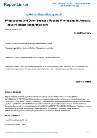 Find Industry reports, Company profiles
ReportLinker                                                                                                    and Market Statistics



                                             >> Get this Report Now by email!

Photocopying and Other Business Machine Wholesaling in Australia
- Industry Market Research Report
Published on March 2011

                                                                                                                              Report Summary



Copycats: Substitute products are becoming a challenge for the industry


Photocopying and Other Business Machine Wholesaling in Australia




This industry includes firms that wholesale office or business machines or equipment.




This report covers the scope, size, disposition and growth of the industry including the key sensitivities and success factors. Also
included are five year industry forecasts, growth rates and an analysis of the industry key players and their market shares.




                                                                                                                               Table of Content



TABLE OF CONTENTS


ABOUT THIS INDUSTRYIndustry DefinitionMain ActivitiesSimilar IndustriesAdditional Resources INDUSTRY AT A
GLANCEINDUSTRY PERFORMANCEExecutive SummaryKey External DriversCurrent PerformanceIndustry OutlookIndustry Life
Cycle PRODUCTS & MARKETSSupply ChainProducts & ServicesDemand DeterminantsMajor MarketsInternational Trade Business
Locations COMPETITIVE LANDSCAPEMarket Share ConcentrationKey Success FactorsCost Structure BenchmarksBasis of
CompetitionBarriers to EntryIndustry GlobalizationMAJOR COMPANIESOPERATING CONDITIONSStructural Risk IndexInvestment
RequirementsTechnology & SystemsIndustry VolatilityRegulation & PolicyIndustry AssistanceTaxation IssuesKEY
STATISTICSIndustry DataAnnual ChangeKey RatiosHistorical PerformanceJARGON & GLOSSARY


MAJOR COMPANIES


Hewlett-Packard Australia Pty Ltd


Fuji Xerox Australia Pty Limited



Photocopying and Other Business Machine Wholesaling in Australia - Industry Market Research Report (From Slideshare)                       Page 1/4
 