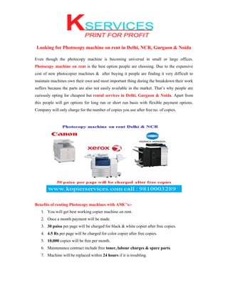 Looking for Photocopy machine on rent in Delhi, NCR, Gurgaon & Noida
Even though the photocopy machine is becoming universal in small or large offices.
Photocopy machine on rent is the best option people are choosing. Due to the expensive
cost of new photocopier machines & after buying it people are finding it very difficult to
maintain machines own their own and most important thing during the breakdown their work
suffers because the parts are also not easily available in the market. That’s why people are
curiously opting for cheapest but rental services in Delhi, Gurgaon & Noida. Apart from
this people will get options for long run or short run basis with flexible payment options.
Company will only charge for the number of copies you use after free no. of copies.
Benefits of renting Photocopy machines with AMC’s:-
1. You will get best working copier machine on rent.
2. Once a month payment will be made.
3. 30 paisa per page will be charged for black & white copier after free copies.
4. 4.5 Rs per page will be charged for color copier after free copies.
5. 10,000 copies will be free per month.
6. Maintenance contract include free toner, labour charges & spare parts.
7. Machine will be replaced within 24 hours if it is troubling.
 