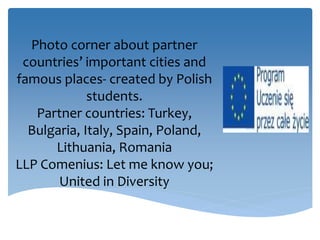 Photo corner about partner
countries’ important cities and
famous places- created by Polish
students.
Partner countries: Turkey,
Bulgaria, Italy, Spain, Poland,
Lithuania, Romania
LLP Comenius: Let me know you;
United in Diversity
 