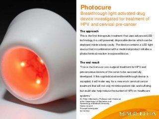The approach
This is the first therapeutic treatment that uses advanced LED
technology in a self-powered, disposable device which can be
deployed inside a body cavity. The device contains a LED light
source that in combination with a medicinal product initiates a
photochemical reaction in exposed tissue.
The end result
“This is the first ever non-surgical treatment for HPV and
precancerous lesions of the cervix to be successfully
developed. If this sophisticated and breakthrough device is
accepted, it will make way for a new era in cervical cancer
treatment that will not only minimise patient risk and suffering
but could also help reduce the burden of HPV on healthcare
systems.”
Dr. Peter Hillemanns, Professor and Chairman
at the Department of Obstetrics and
Gynecology of Medical University
Hannover and
Principal investigator
for the trial
Photocure
Breakthrough light activated drug
device investigated for treatment of
HPV and cervical pre-cancer
 