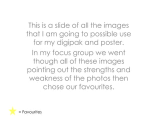 This is a slide of all the images
that I am going to possible use
for my digipak and poster.
In my focus group we went
though all of these images
pointing out the strengths and
weakness of the photos then
chose our favourites.
= Favourites
 