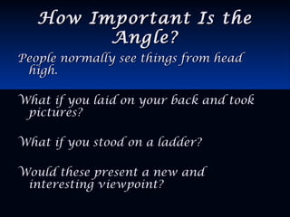 How Important Is theHow Important Is the
Angle?Angle?
People normally see things from headPeople normally see things from head
high.high.
What if you laid on your back and tookWhat if you laid on your back and took
pictures?pictures?
What if you stood on a ladder?What if you stood on a ladder?
Would these present a new andWould these present a new and
interesting viewpoint?interesting viewpoint?
 