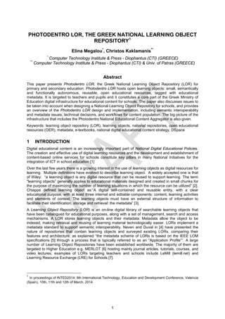 1
PHOTODENTRO LOR, THE GREEK NATIONAL LEARNING OBJECT
REPOSITORY1
Elina Megalou*
, Christos Kaklamanis**
*
Computer Technology Institute & Press - Diophantus (CTI) (GREECE)
**
Computer Technology Institute & Press - Diophantus (CTI) & Univ. of Patras (GREECE)
Abstract
This paper presents Photodentro LOR, the Greek National Learning Object Repository (LOR) for
primary and secondary education. Photodentro LOR hosts open learning objects: small, semantically
and functionally autonomous, reusable, open educational resources, tagged with educational
metadata. It is targeted to teachers and pupils and it constitutes a core part of the Greek Ministry of
Education digital infrastructure for educational content for schools. The paper also discusses issues to
be taken into account when designing a National Learning Object Repository for schools, and provides
an overview of the Photodentro LOR design and implementation, including semantic interoperability
and metadata issues, technical decisions, and workflows for content population. The big picture of the
infrastructure that includes the Photodentro National Educational Content Aggregator is also given.
Keywords: learning object repository (LOR), learning objects, national repositories, open educational
resources (OER), metadata, e-textbooks, national digital educational content strategy, DSpace
1 INTRODUCTION
Digital educational content is an increasingly important part of National Digital Educational Policies.
The creation and effective use of digital learning resources and the development and establishment of
content-based online services for schools constitute key pillars in many National Initiatives for the
integration of ICT in school education [1]
Over the last few years there is a growing interest in the use of learning objects as digital resources for
learning. Multiple definitions have evolved to describe learning object. A widely accepted one is that
of Wiley: “a learning object is any digital resource that can be reused to support learning. The term
"learning objects” generally applies to educational materials designed and created in small chunks for
the purpose of maximizing the number of learning situations in which the resource can be utilized” [2].
Chiappe defined learning object as:“A digital self-contained and reusable entity, with a clear
educational purpose, with at least three internal and editable components: content, learning activities
and elements of context. The learning objects must have an external structure of information to
facilitate their identification, storage and retrieval: the metadata” [3].
A Learning Object Repository (LOR) is an on-line digital library of searchable learning objects that
have been catalogued for educational purposes, along with a set of management, search and access
mechanisms. A LOR stores learning objects and their metadata. Metadata allow the object to be
indexed, making retrieval and reusing of learning material technologically easier. LORs implement a
metadata standard to support semantic interoperability. Neven and Duval in [4] have presented the
nature of repositories that contain learning objects and surveyed existing LORs, comparing their
features and architecture; as explained “the metadata scheme of LORs is based on the IEEE LOM
specifications [5] through a process that is typically referred to as an “Application Profile””. A large
number of Learning Object Repositories have been established worldwide. The majority of them are
targeted to Higher Education e.g. MERLOT [6] hosting mainly journal articles, tutorials, courses, and
video lectures; examples of LORs targeting teachers and schools include LeMill (lemill.net) and
Learning Resource Exchange (LRE) for Schools [7].
1
In proceedings of INTED2014: 8th International Technology, Education and Development Conference, Valencia
(Spain), 10th, 11th and 12th of March, 2014
 
