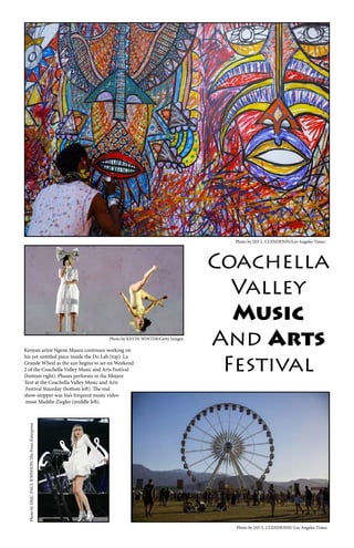 Kenyan artist Ngene Maura continues working on
his yet-untitled piece inside the Do Lab (top). La
Grande Wheel as the sun begins to set on Weekend
2 of the Coachella Valley Music and Arts Festival
(bottom right). Phases performs in the Mojave
Tent at the Coachella Valley Music and Arts
Festival Staurday (bottom left). The real
show-stopper was Sia’s frequent music video
muse Maddie Ziegler (middle left).
Photo by JAY L. CLENDENIN/Los Angeles Times
Photo by KEVIN WINTER/Getty Images
Photo by JAY L. CLENDENIN/ Los Angeles Times
PhotobyERIC-PAULJOHNSON/ThePress-Enterprise
Coachella
Valley
Music
And Arts
Festival
 