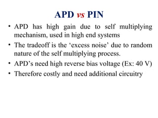APD vs PIN
• APD has high gain due to self multiplying
mechanism, used in high end systems
• The tradeoff is the ‘excess noise’ due to random
nature of the self multiplying process.
• APD’s need high reverse bias voltage (Ex: 40 V)
• Therefore costly and need additional circuitry
 