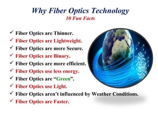 Why Fiber Optics Technology
10 Fun Facts
 Fiber Optics are Thinner.
 Fiber Optics are Lightweight.
 Fiber Optics are more Secure.
 Fiber Optics are Binary.
 Fiber Optics are more efficient.
 Fiber Optics use less energy.
 Fiber Optics are “Green”.
 Fiber Optics use Light.
 Fiber Optics aren’t influenced by Weather Conditions.
 Fiber Optics are Faster.
 