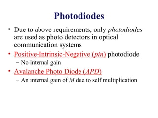 Photodiodes
• Due to above requirements, only photodiodes
are used as photo detectors in optical
communication systems
• Positive-Intrinsic-Negative (pin) photodiode
– No internal gain
• Avalanche Photo Diode (APD)
– An internal gain of M due to self multiplication
 
