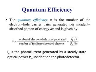 Quantum Efficiency
• The quantum efficiency η is the number of the
electron–hole carrier pairs generated per incident–
absorbed photon of energy hν and is given by
Ip is the photocurrent generated by a steady-state
optical power Pin incident on the photodetector.
 
