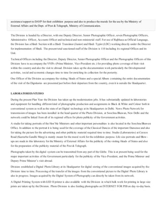 assistance/support to DAVP for their exhibition purpose and also to produce the murals for the use by the Ministry of
External Affairs and the Dept. of Post & Telegraph, Ministry of Communication.
The Division is headed by a Director, with one Deputy Director, Senior Photographic Officer, seven Photographic Officers,
Administrative Officer, Accounts Officer and technicaland non-ministerial staff. For use of Rajbhasa as Official Language,
the Division has a Hindi Section with a Hindi Translator (Junior) and Hindi Typist (LDC) working directly under the Director
for implementation of Hindi. The present total sanctioned staff of the Division is 110 including its regional Offices and its
Unit.
Technical Officers including the Director, Deputy Director, Senior Photographic Officer and the Photographic Officers of this
Division have to accompany the VVIPs (Prime Minister, Vice-President etc.) for providing photo coverage of their visit
within the country and also the visit to abroad. Division takes up the documentation work particularly the Developmental
activities, social and economic changes time to time for enriching its collection for the posterity.
One Officer of the Division accompany the visiting Heads of States and a special Album containing the entire documentation
of the visit of the Dignitaries are presented just before their departure from the country, even it is outside the Headquarter.
LABORATORIES/STUDIO
During the present Plan Year the Division has taken up the modernisation jobs. It has substantially updated its laboratories
and equipment for handling different kind of photographic production and assignments in Black & White and Colour both in
conventional system as well as the state of art Digital technology at its Headquarters in Delhi. News Photo Network for
transmission of images has been installed in the head quarter of the Photo Division, at Soochna Bhawan, New Delhi and the
network could be linked from all of its regional offices for photo publicity of the Government activities.
A studio for taking portraits of the Hon’ble Ministers and other important personalities is also located in the Soochna Bhawan
Office. In addition to the portrait it is being used for the coverage of the Classical Dances of the important Danseuse and also
for taking the picture for the advertising and other publicity material required time to time. Studio (Laboratories) at Curzon
Road (Kasturba Gandhi Marg) is mainly meant for the mural work for the exhibition purpose. Life size portraits and Blow-
ups are made in this laboratory for the Ministry of External Affairs for the publicity of the visiting Heads of States and also
for the preparation of the publicity material of the Post & Telegraph.
Photographs taken by the digital system can be transmitted from any part of the Globe. This is at present being used for the
major important activities of the Government particularly for the publicity of the Vice-President, and the Prime Minister and
Deputy Prime Minister’s visit abroad.
Division established a Digital Photo Library at its Headquarter for digital storing of the conventional images acquired by the
Division time to time. Processing of the transfer of the images from the conventional picture to the Digital Photo Library is
also in progress. Images acquired by the Digital System of Photography can directly be taken from its network.
A Digital Printing System with LED II printer is also available with the Division in which bulk work for printing in large size
prints are taken up by the Division. Photo Division is also feeding photographs on INTERNET FOR PIB on day-to-day basis.
 