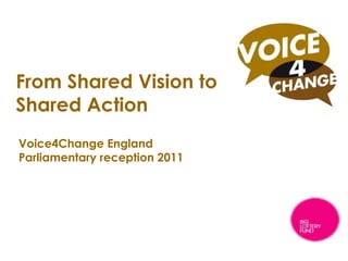 From Shared Vision to Shared Action,[object Object],Voice4Change England Parliamentary reception 2011,[object Object],A national voice for the Black and Minority Ethnic voluntary and community sector,[object Object]