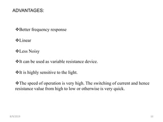 8/9/2019 10
ADVANTAGES:
Better frequency response
Linear
Less Noisy
It can be used as variable resistance device.
It is highly sensitive to the light.
The speed of operation is very high. The switching of current and hence
resistance value from high to low or otherwise is very quick.
 