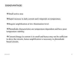 8/9/2019 11
DISADVANTAGE:
Small active area
Rapid increase in dark current and it depends on temperature.
Require amplification at low illumination level.
Photodiode characteristics are temperature dependent and have poor
temperature stability.
Current/change in current is in small and hence may not be sufficient
to drive the circuits, hence amplification is necessary in photodiode
based circuits.
 