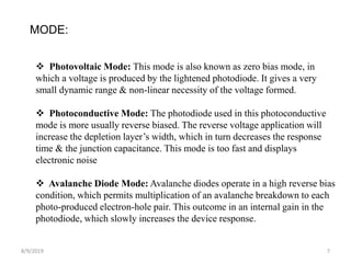 8/9/2019 7
MODE:
 Photovoltaic Mode: This mode is also known as zero bias mode, in
which a voltage is produced by the lightened photodiode. It gives a very
small dynamic range & non-linear necessity of the voltage formed.
 Photoconductive Mode: The photodiode used in this photoconductive
mode is more usually reverse biased. The reverse voltage application will
increase the depletion layer’s width, which in turn decreases the response
time & the junction capacitance. This mode is too fast and displays
electronic noise
 Avalanche Diode Mode: Avalanche diodes operate in a high reverse bias
condition, which permits multiplication of an avalanche breakdown to each
photo-produced electron-hole pair. This outcome in an internal gain in the
photodiode, which slowly increases the device response.
 