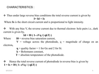 8/9/2019 9
CHARACTERISTICS :
 Thus under large reverse bias conditions the total reverse current is given by
I= Id + Is
Where Is is the short circuit current and is proportional to light intensity.
 With any bias V, the reverse current due to thermal electron- hole pairs i.e., dark
current is given by,
Id = I0 ( 1- eVq /( ɳkT) )
Where I0 = reverse bias saturation current,
V = voltage across the photodiode, q = magnitude of charge on an
electron,
ɳ = quality factor = 1 for Ge and 2 for Si.
k = Boltzmann constant,
T = absolute temperature of the photodiode.
 Hence the total reverse current of photodiode in reverse bias is given by
I = Is + I0 ( 1- eVq / ( ɳkT) )
 